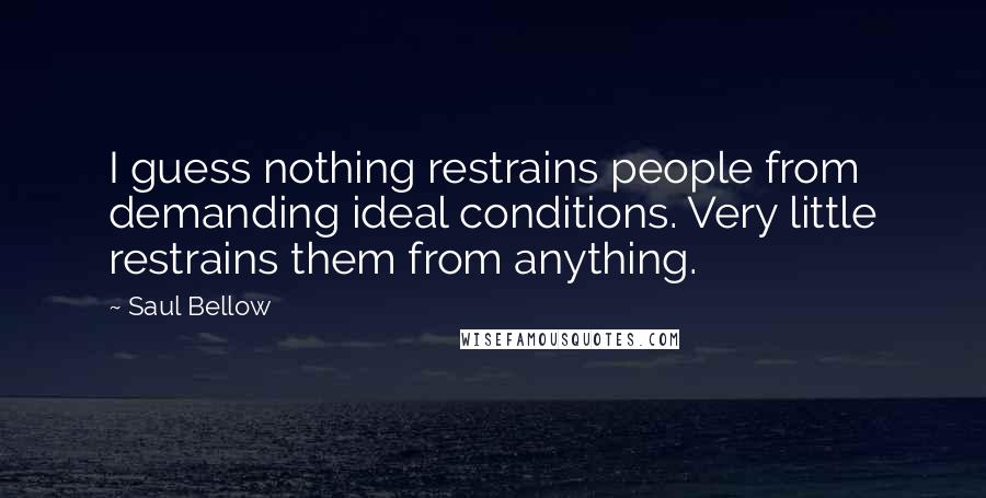 Saul Bellow Quotes: I guess nothing restrains people from demanding ideal conditions. Very little restrains them from anything.