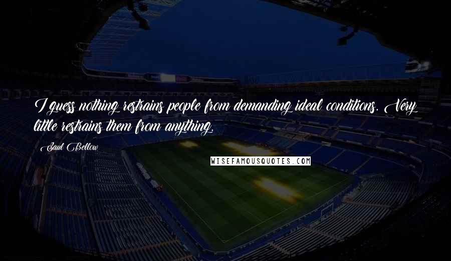 Saul Bellow Quotes: I guess nothing restrains people from demanding ideal conditions. Very little restrains them from anything.