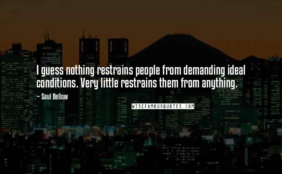 Saul Bellow Quotes: I guess nothing restrains people from demanding ideal conditions. Very little restrains them from anything.