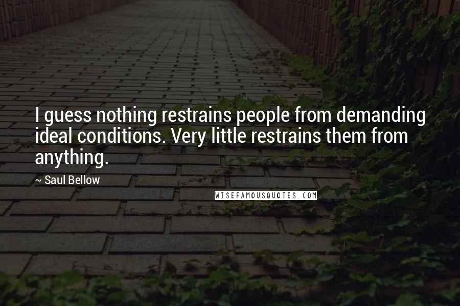 Saul Bellow Quotes: I guess nothing restrains people from demanding ideal conditions. Very little restrains them from anything.