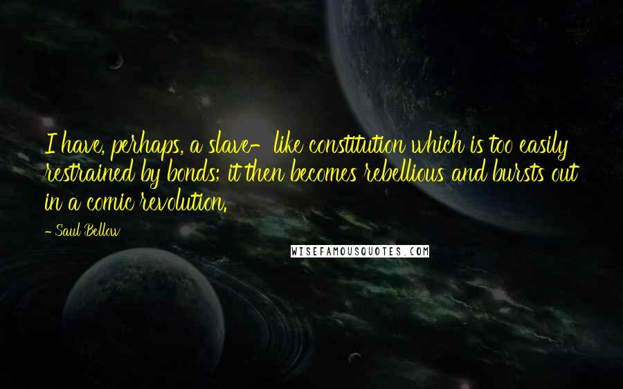 Saul Bellow Quotes: I have, perhaps, a slave-like constitution which is too easily restrained by bonds; it then becomes rebellious and bursts out in a comic revolution.