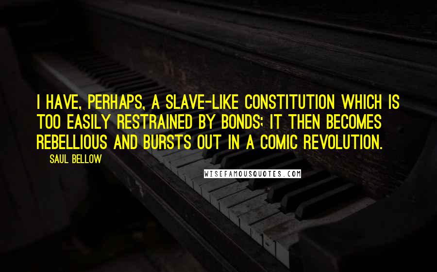 Saul Bellow Quotes: I have, perhaps, a slave-like constitution which is too easily restrained by bonds; it then becomes rebellious and bursts out in a comic revolution.