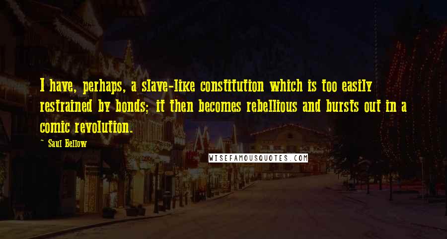 Saul Bellow Quotes: I have, perhaps, a slave-like constitution which is too easily restrained by bonds; it then becomes rebellious and bursts out in a comic revolution.