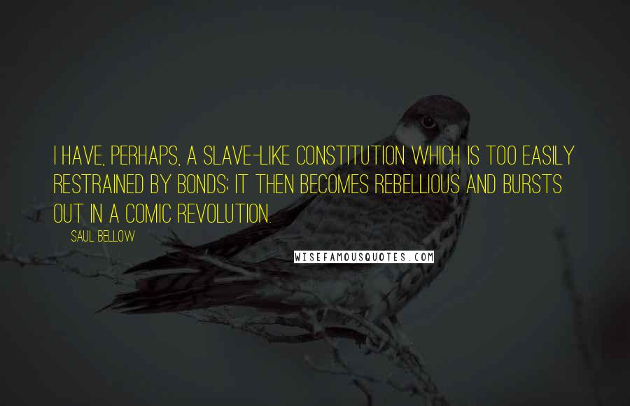 Saul Bellow Quotes: I have, perhaps, a slave-like constitution which is too easily restrained by bonds; it then becomes rebellious and bursts out in a comic revolution.