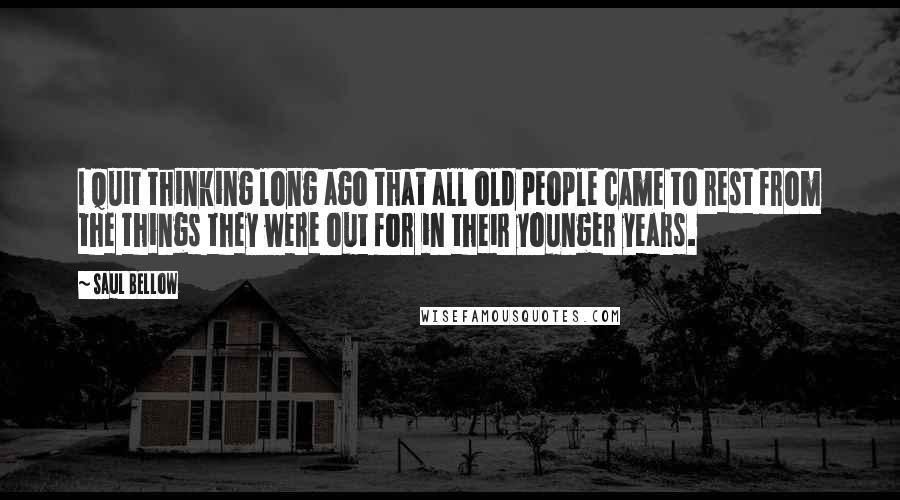Saul Bellow Quotes: I quit thinking long ago that all old people came to rest from the things they were out for in their younger years.