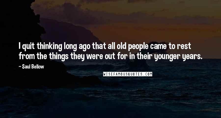 Saul Bellow Quotes: I quit thinking long ago that all old people came to rest from the things they were out for in their younger years.