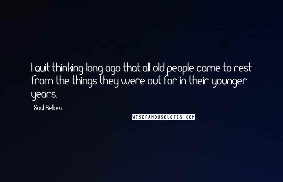 Saul Bellow Quotes: I quit thinking long ago that all old people came to rest from the things they were out for in their younger years.