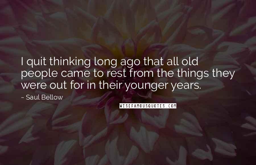 Saul Bellow Quotes: I quit thinking long ago that all old people came to rest from the things they were out for in their younger years.