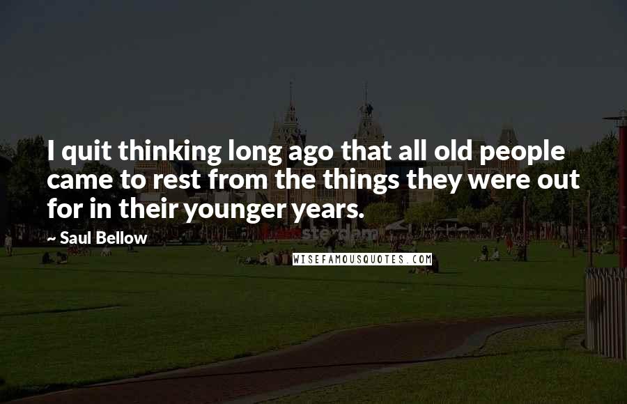 Saul Bellow Quotes: I quit thinking long ago that all old people came to rest from the things they were out for in their younger years.