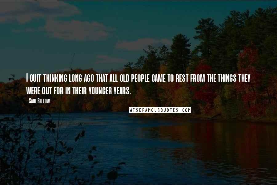 Saul Bellow Quotes: I quit thinking long ago that all old people came to rest from the things they were out for in their younger years.