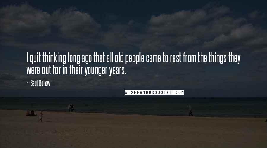 Saul Bellow Quotes: I quit thinking long ago that all old people came to rest from the things they were out for in their younger years.