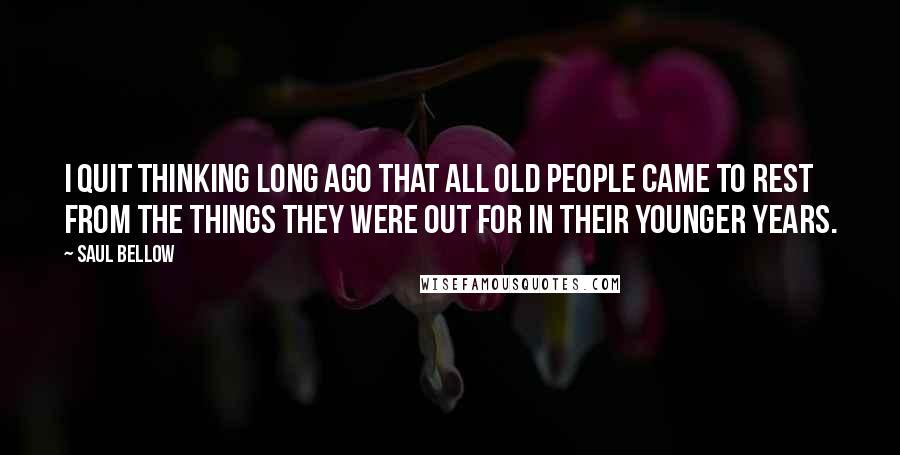 Saul Bellow Quotes: I quit thinking long ago that all old people came to rest from the things they were out for in their younger years.