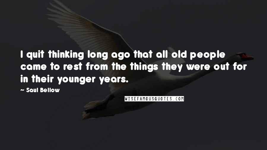 Saul Bellow Quotes: I quit thinking long ago that all old people came to rest from the things they were out for in their younger years.