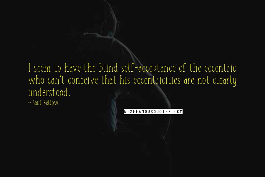 Saul Bellow Quotes: I seem to have the blind self-acceptance of the eccentric who can't conceive that his eccentricities are not clearly understood.