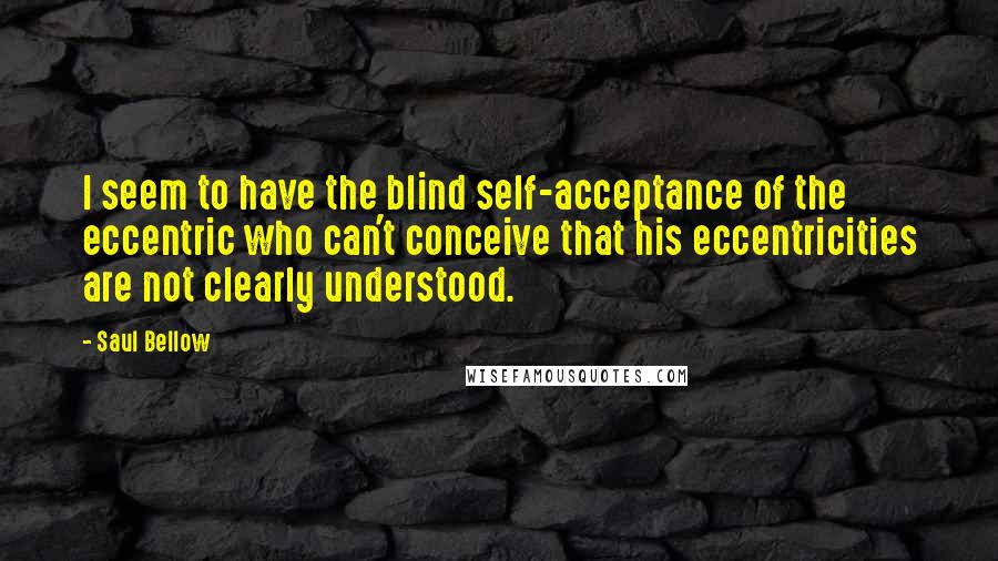 Saul Bellow Quotes: I seem to have the blind self-acceptance of the eccentric who can't conceive that his eccentricities are not clearly understood.