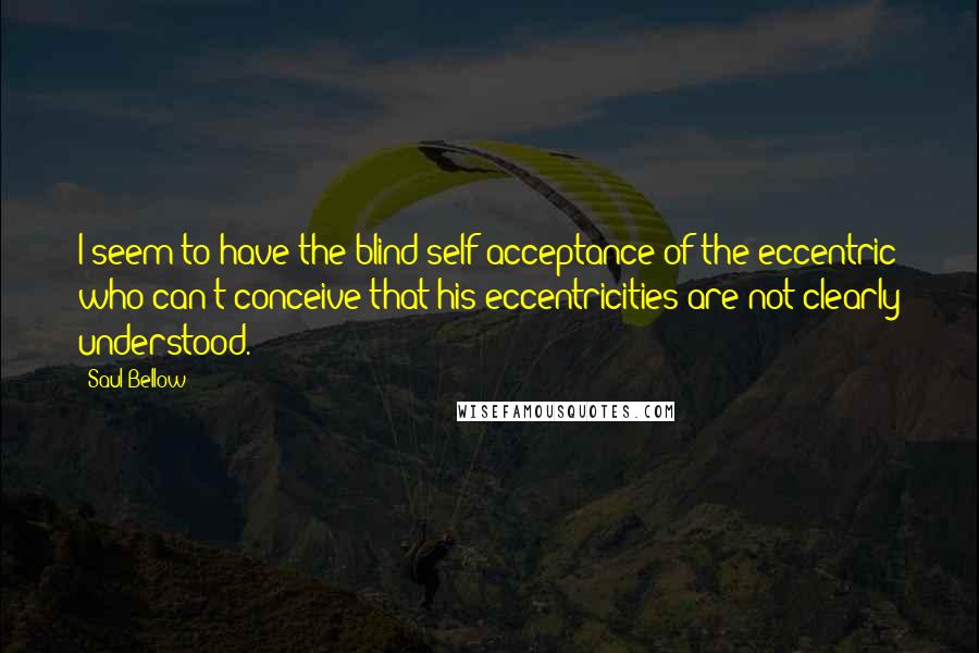 Saul Bellow Quotes: I seem to have the blind self-acceptance of the eccentric who can't conceive that his eccentricities are not clearly understood.