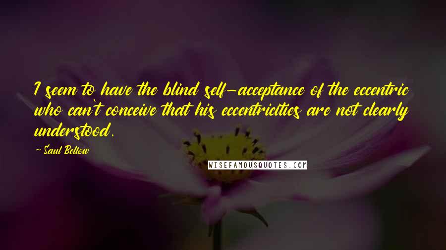 Saul Bellow Quotes: I seem to have the blind self-acceptance of the eccentric who can't conceive that his eccentricities are not clearly understood.