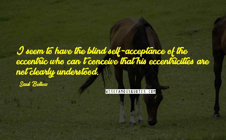 Saul Bellow Quotes: I seem to have the blind self-acceptance of the eccentric who can't conceive that his eccentricities are not clearly understood.