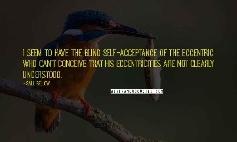 Saul Bellow Quotes: I seem to have the blind self-acceptance of the eccentric who can't conceive that his eccentricities are not clearly understood.
