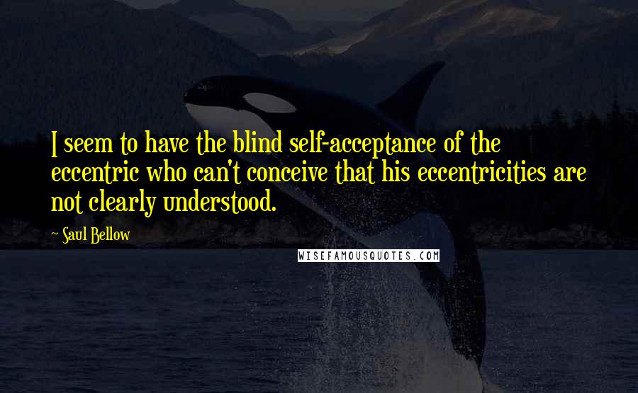 Saul Bellow Quotes: I seem to have the blind self-acceptance of the eccentric who can't conceive that his eccentricities are not clearly understood.