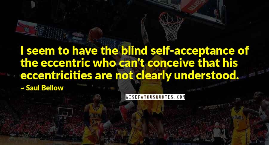 Saul Bellow Quotes: I seem to have the blind self-acceptance of the eccentric who can't conceive that his eccentricities are not clearly understood.