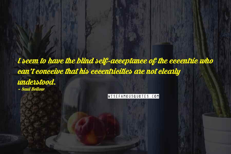 Saul Bellow Quotes: I seem to have the blind self-acceptance of the eccentric who can't conceive that his eccentricities are not clearly understood.