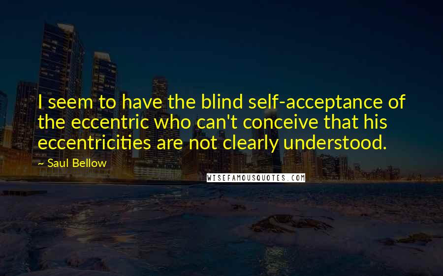 Saul Bellow Quotes: I seem to have the blind self-acceptance of the eccentric who can't conceive that his eccentricities are not clearly understood.