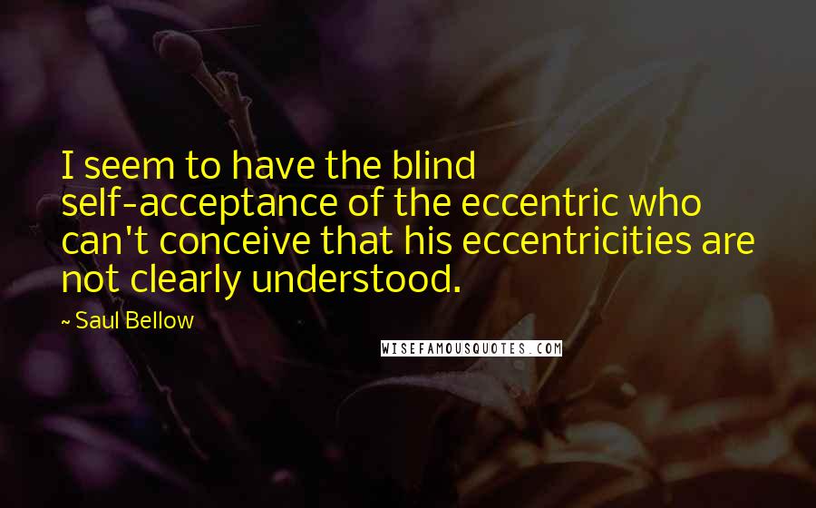 Saul Bellow Quotes: I seem to have the blind self-acceptance of the eccentric who can't conceive that his eccentricities are not clearly understood.