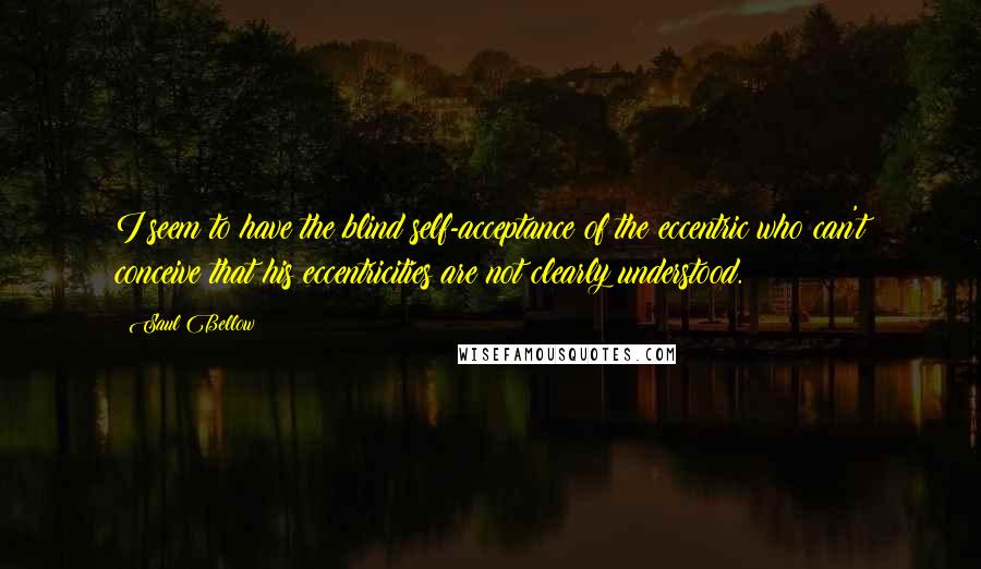 Saul Bellow Quotes: I seem to have the blind self-acceptance of the eccentric who can't conceive that his eccentricities are not clearly understood.