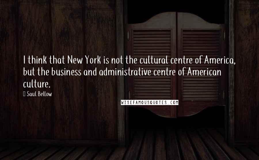 Saul Bellow Quotes: I think that New York is not the cultural centre of America, but the business and administrative centre of American culture.