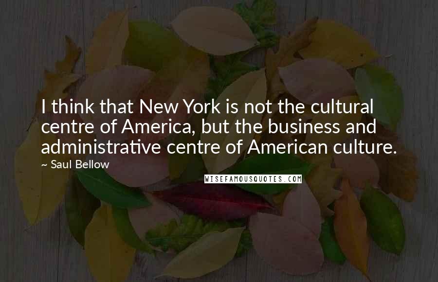 Saul Bellow Quotes: I think that New York is not the cultural centre of America, but the business and administrative centre of American culture.