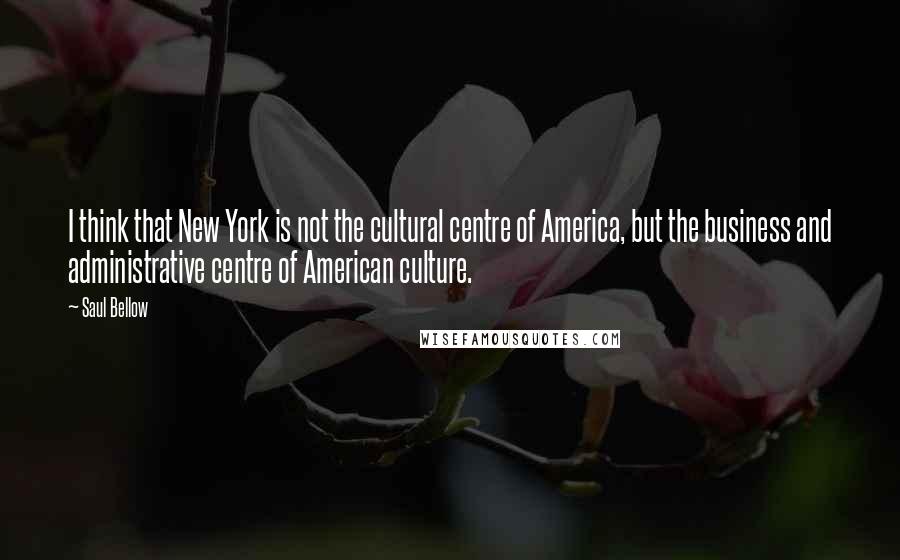 Saul Bellow Quotes: I think that New York is not the cultural centre of America, but the business and administrative centre of American culture.