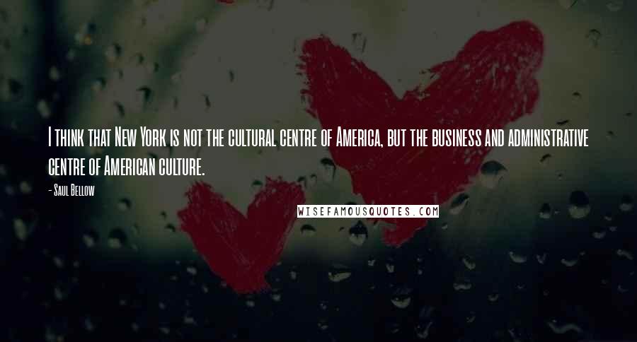 Saul Bellow Quotes: I think that New York is not the cultural centre of America, but the business and administrative centre of American culture.