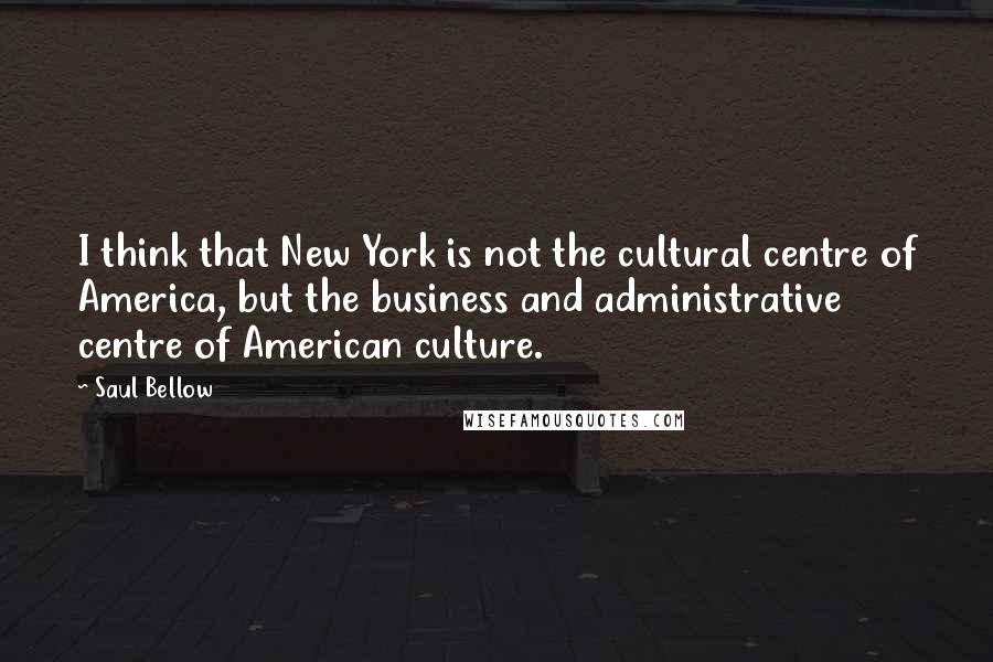 Saul Bellow Quotes: I think that New York is not the cultural centre of America, but the business and administrative centre of American culture.