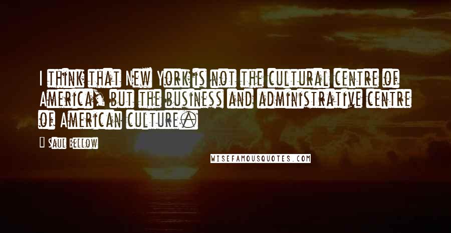 Saul Bellow Quotes: I think that New York is not the cultural centre of America, but the business and administrative centre of American culture.