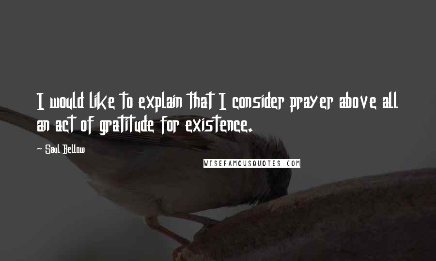 Saul Bellow Quotes: I would like to explain that I consider prayer above all an act of gratitude for existence.
