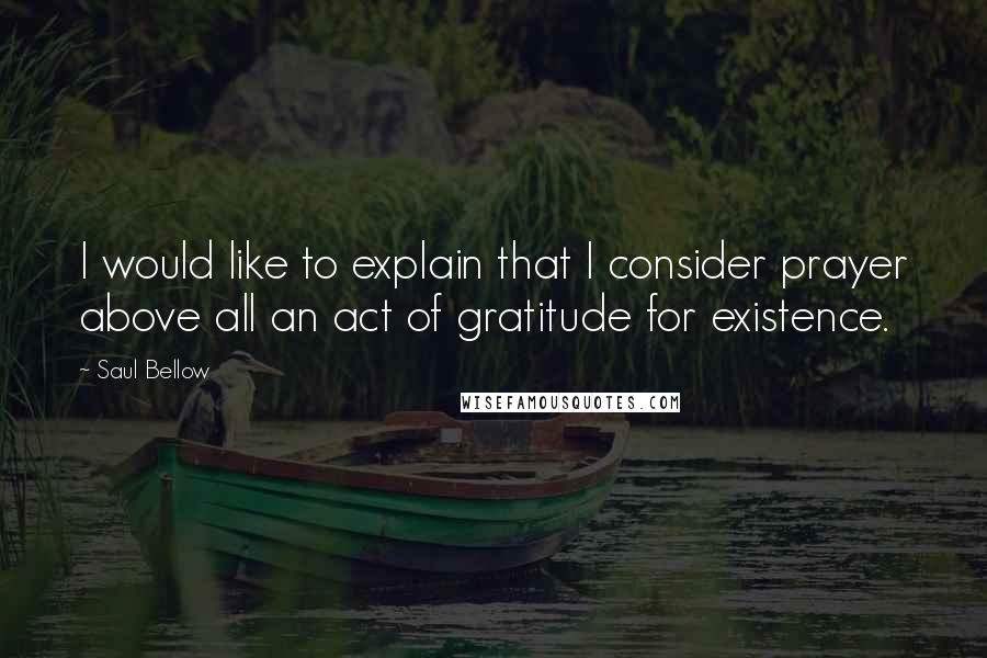 Saul Bellow Quotes: I would like to explain that I consider prayer above all an act of gratitude for existence.