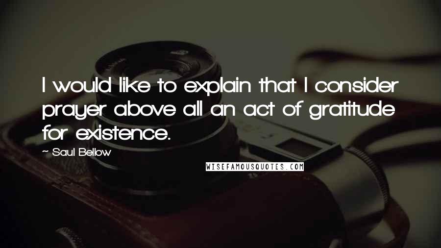 Saul Bellow Quotes: I would like to explain that I consider prayer above all an act of gratitude for existence.