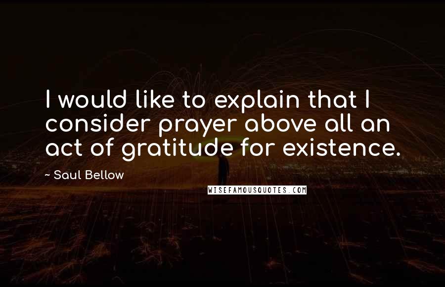 Saul Bellow Quotes: I would like to explain that I consider prayer above all an act of gratitude for existence.