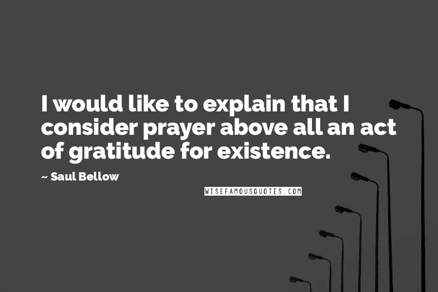 Saul Bellow Quotes: I would like to explain that I consider prayer above all an act of gratitude for existence.