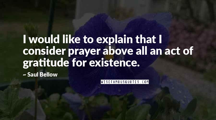 Saul Bellow Quotes: I would like to explain that I consider prayer above all an act of gratitude for existence.