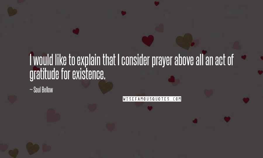 Saul Bellow Quotes: I would like to explain that I consider prayer above all an act of gratitude for existence.