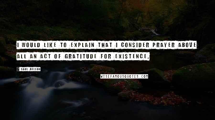 Saul Bellow Quotes: I would like to explain that I consider prayer above all an act of gratitude for existence.