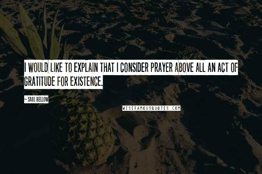 Saul Bellow Quotes: I would like to explain that I consider prayer above all an act of gratitude for existence.