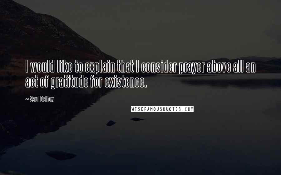 Saul Bellow Quotes: I would like to explain that I consider prayer above all an act of gratitude for existence.