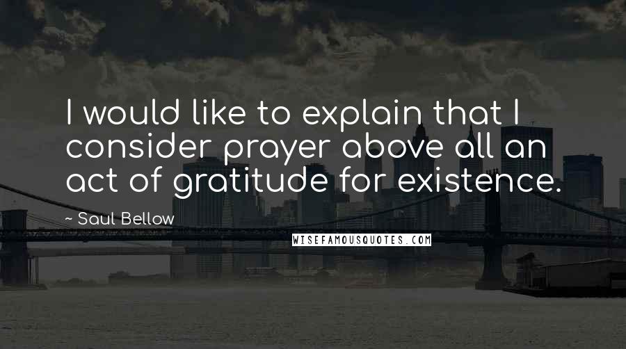 Saul Bellow Quotes: I would like to explain that I consider prayer above all an act of gratitude for existence.