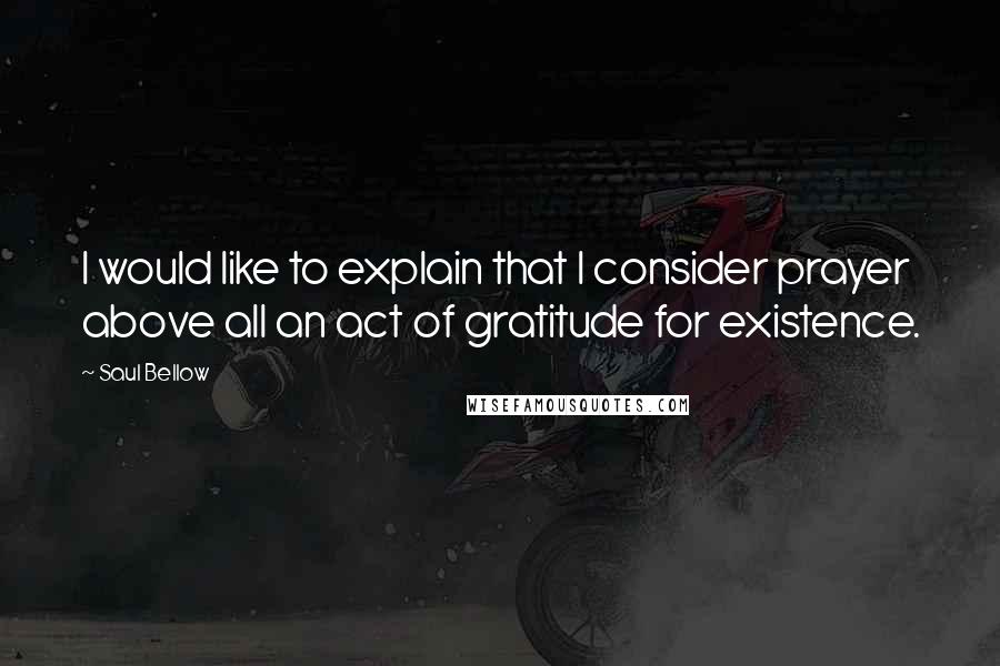 Saul Bellow Quotes: I would like to explain that I consider prayer above all an act of gratitude for existence.