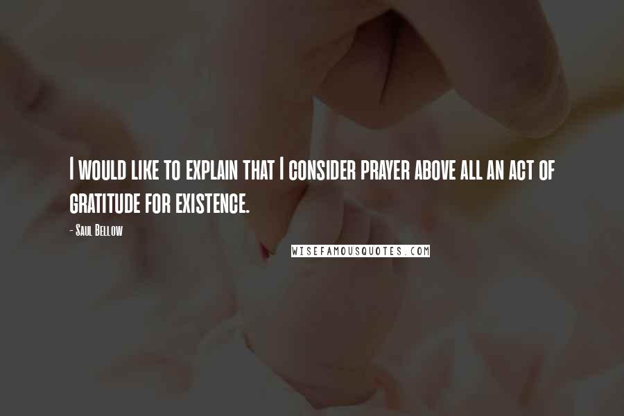 Saul Bellow Quotes: I would like to explain that I consider prayer above all an act of gratitude for existence.