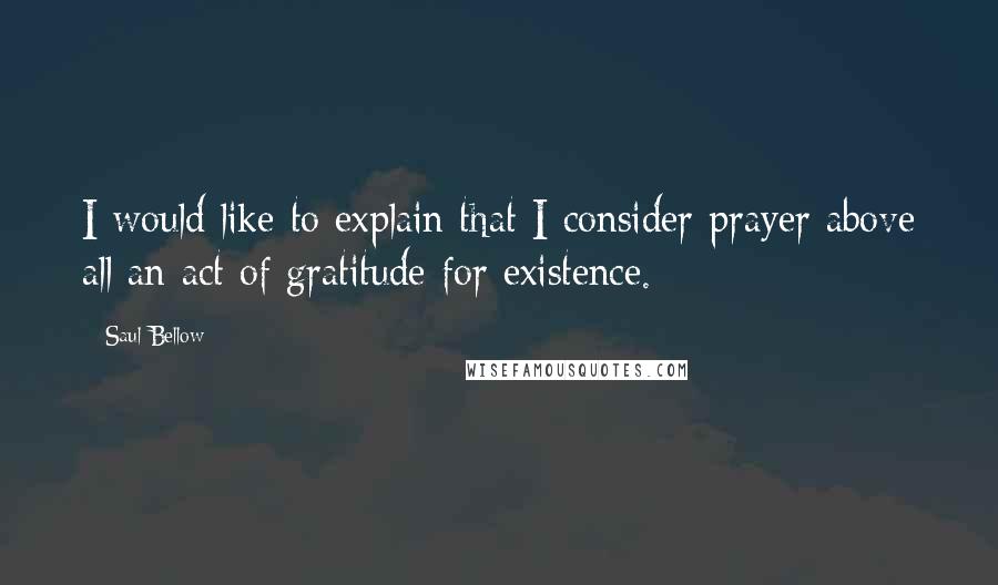 Saul Bellow Quotes: I would like to explain that I consider prayer above all an act of gratitude for existence.