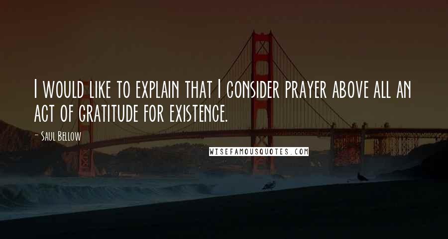 Saul Bellow Quotes: I would like to explain that I consider prayer above all an act of gratitude for existence.